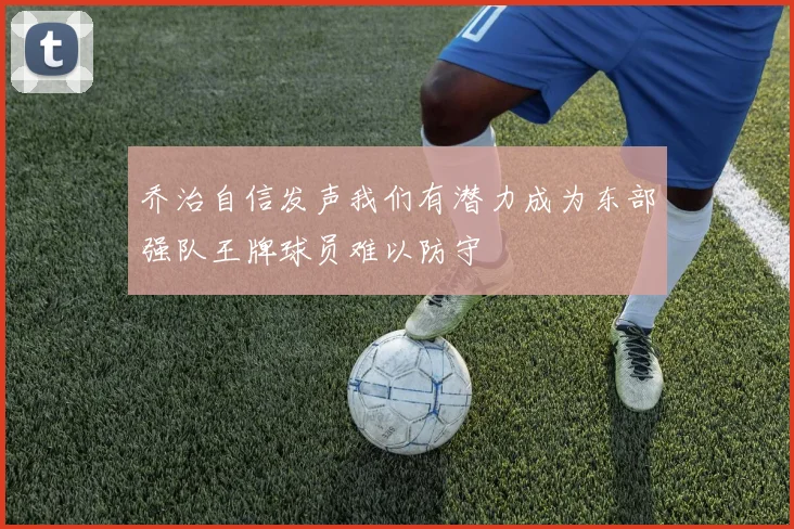 乔治自信发声我们有潜力成为东部强队王牌球员难以防守