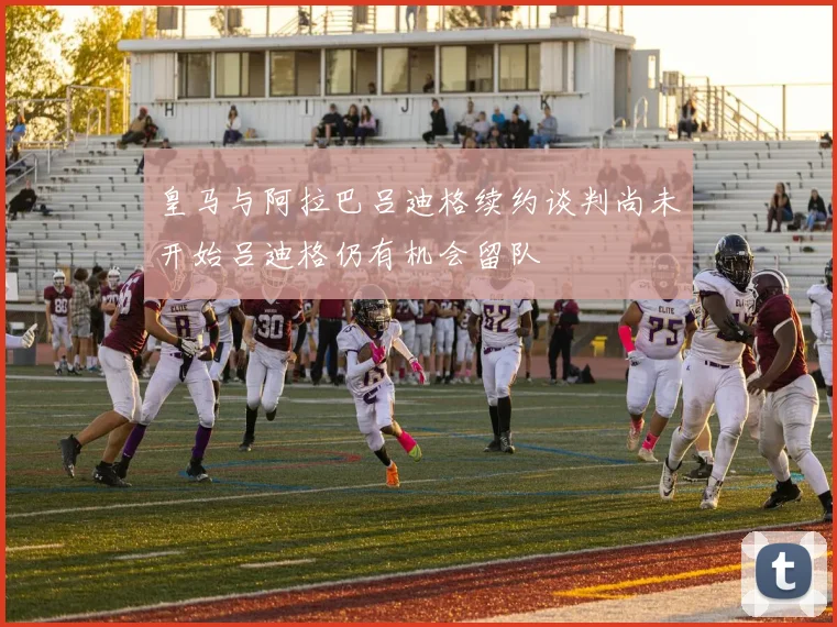 皇马与阿拉巴吕迪格续约谈判尚未开始吕迪格仍有机会留队