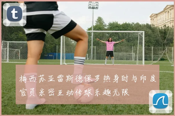 梅西苏亚雷斯德保罗热身时与印度官员亲密互动传球乐趣无限