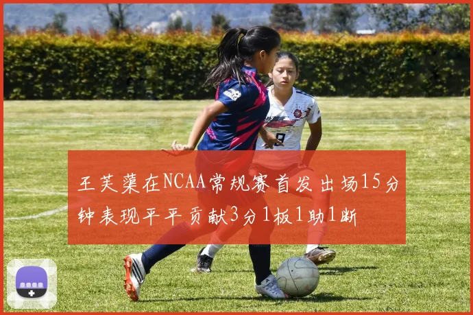王芙蕖在NCAA常规赛首发出场15分钟表现平平贡献3分1板1助1断