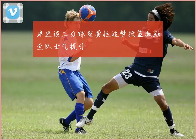 库里谈三分球重要性追梦投篮激励全队士气提升
