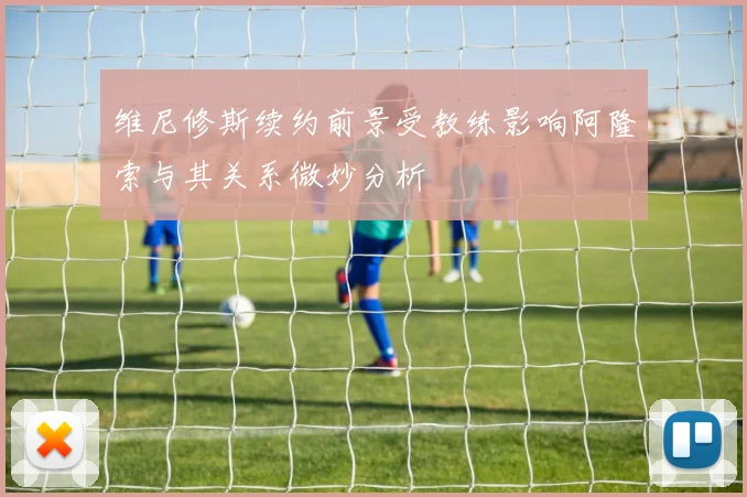 维尼修斯续约前景受教练影响阿隆索与其关系微妙分析