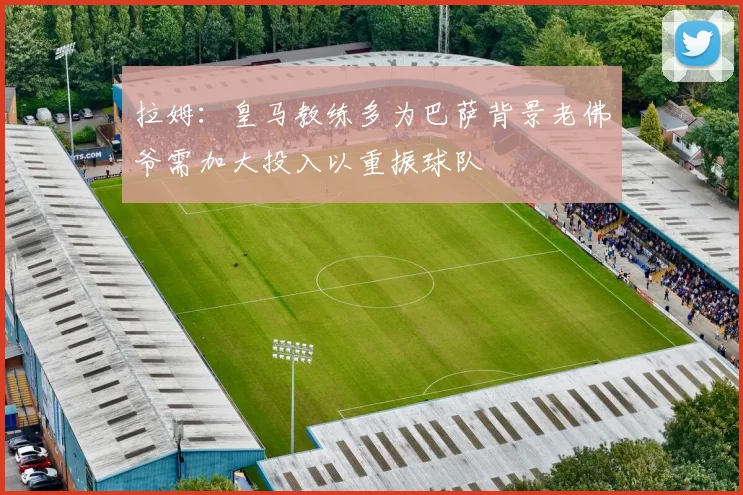 拉姆：皇马教练多为巴萨背景老佛爷需加大投入以重振球队