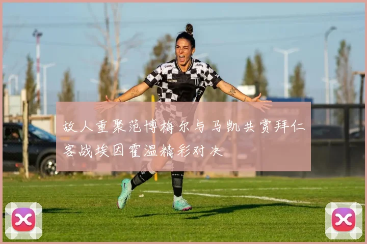故人重聚范博梅尔与马凯共赏拜仁客战埃因霍温精彩对决