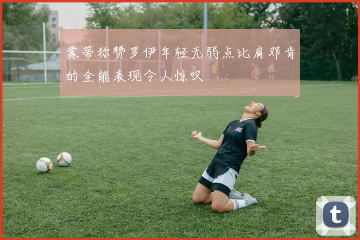 蒙蒂称赞罗伊年轻无弱点比肩邓肯的全能表现令人惊叹