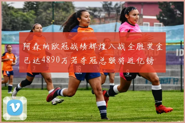 阿森纳欧冠战绩辉煌八战全胜奖金已达4890万若夺冠总额将近亿镑