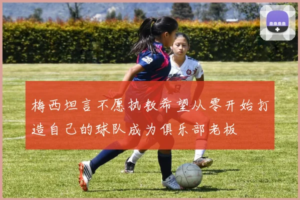 梅西坦言不愿执教希望从零开始打造自己的球队成为俱乐部老板