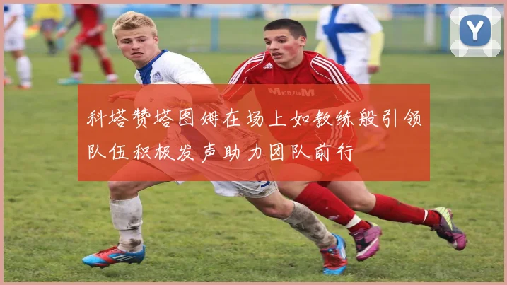 科塔赞塔图姆在场上如教练般引领队伍积极发声助力团队前行