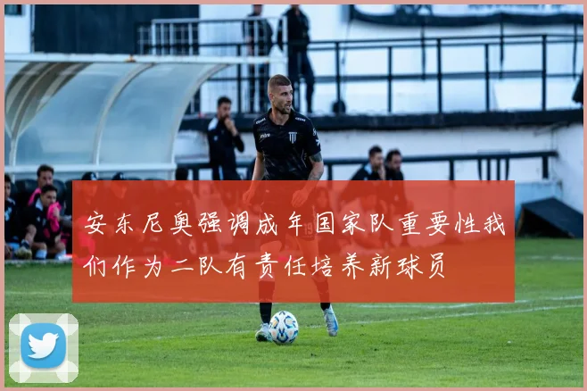 安东尼奥强调成年国家队重要性我们作为二队有责任培养新球员