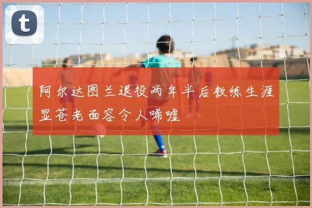 阿尔达图兰退役两年半后教练生涯显苍老面容令人唏嘘