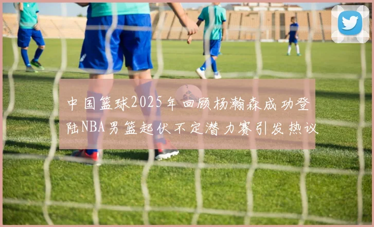 中国篮球2025年回顾杨瀚森成功登陆NBA男篮起伏不定潜力赛引发热议与争论