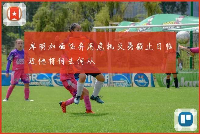库明加面临弃用危机交易截止日临近他将何去何从