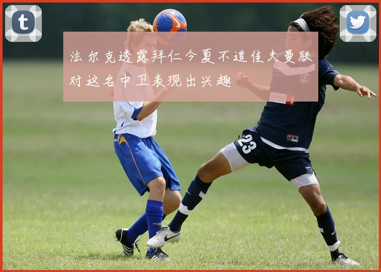 法尔克透露拜仁今夏不追佳夫曼联对这名中卫表现出兴趣