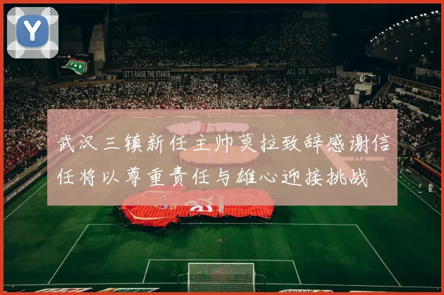 武汉三镇新任主帅莫拉致辞感谢信任将以尊重责任与雄心迎接挑战
