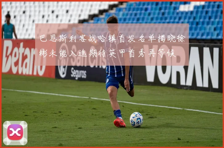巴恩斯利客战哈镇首发名单揭晓徐彬未能入选期待英甲首秀再等候