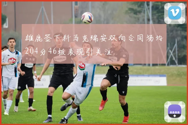 雄鹿签下科马克瑞安双向合同场均204分46板表现引关注